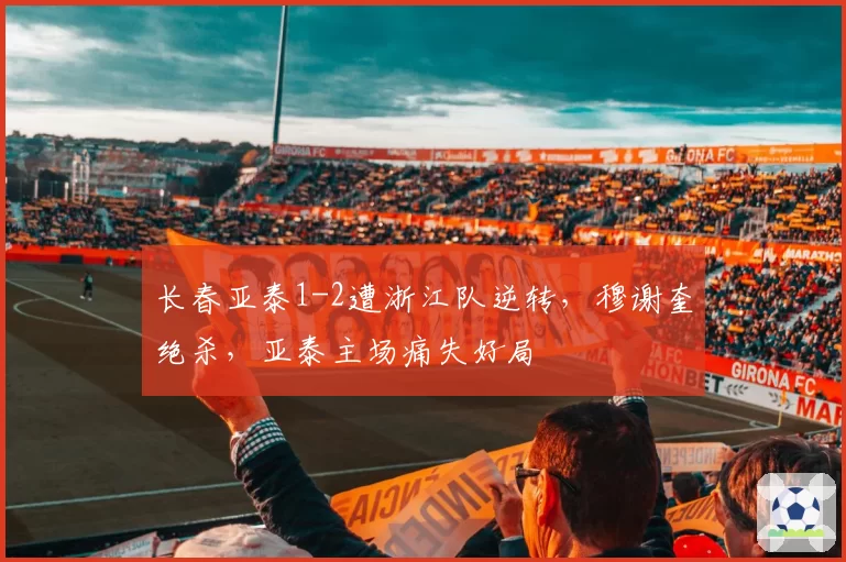 长春亚泰1-2遭浙江队逆转，穆谢奎绝杀，亚泰主场痛失好局