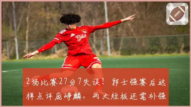2场比赛27分7失误!郭士强赛后这样点评庞峥麟,两大短板还需补强