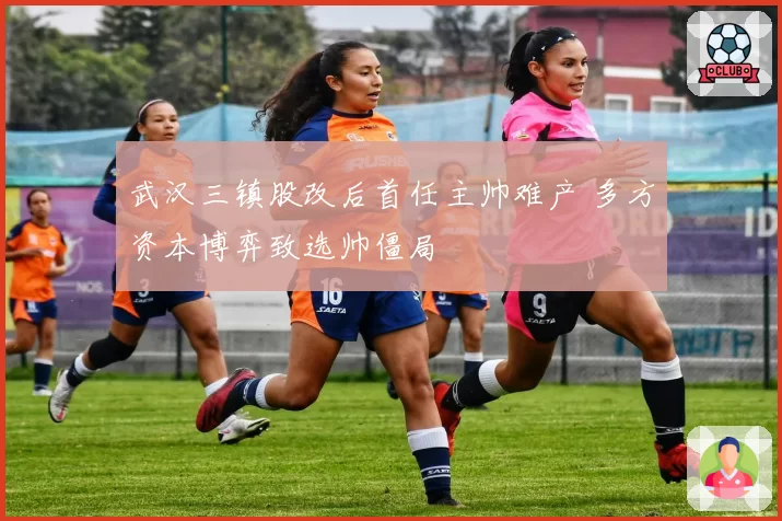 武汉三镇股改后首任主帅难产 多方资本博弈致选帅僵局