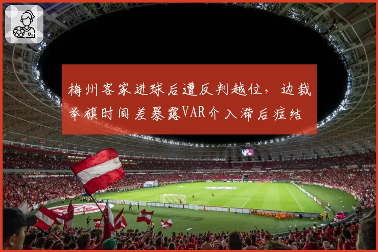 梅州客家进球后遭反判越位,边裁举旗时间差暴露VAR介入滞后症结