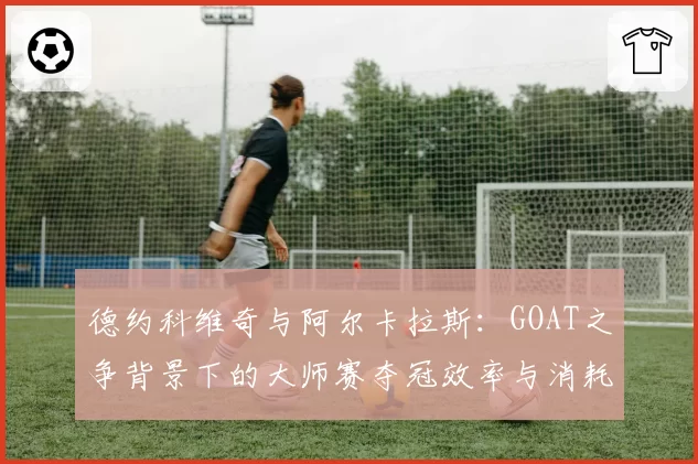 德约科维奇与阿尔卡拉斯：GOAT之争背景下的大师赛夺冠效率与消耗对比