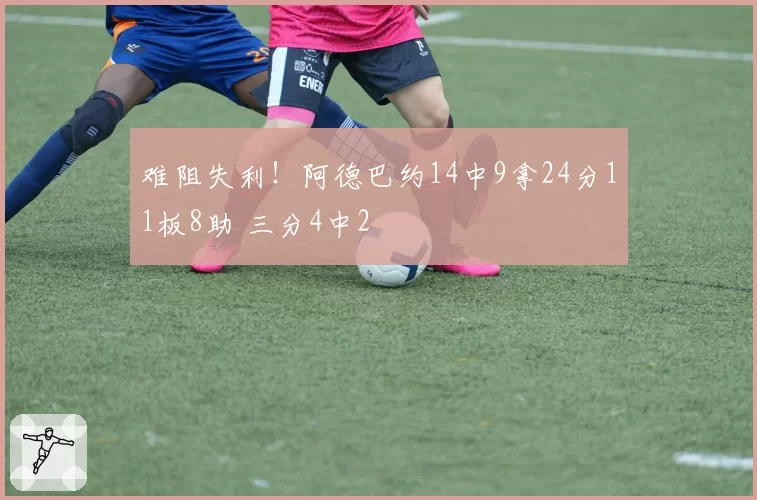 难阻失利！阿德巴约14中9拿24分11板8助 三分4中2