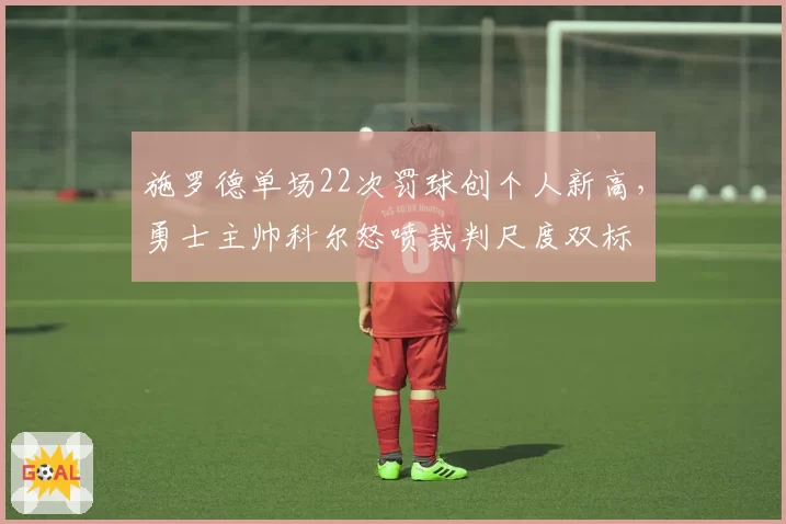 施罗德单场22次罚球创个人新高，勇士主帅科尔怒喷裁判尺度双标