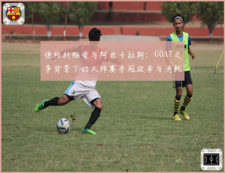 德约科维奇与阿尔卡拉斯:GOAT之争背景下的大师赛夺冠效率与消耗对比