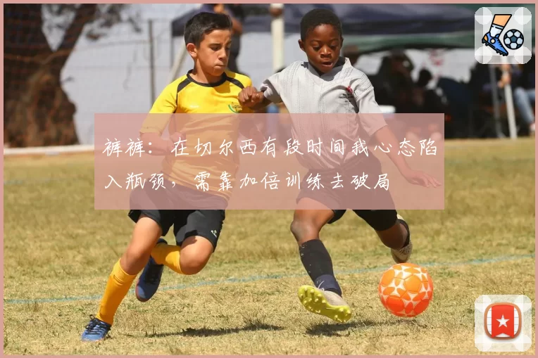 裤裤：在切尔西有段时间我心态陷入瓶颈，需靠加倍训练去破局