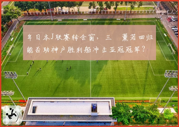 年日本J联赛转会窗，三笘薰若回归能否助神户胜利船冲击亚冠冠军？
