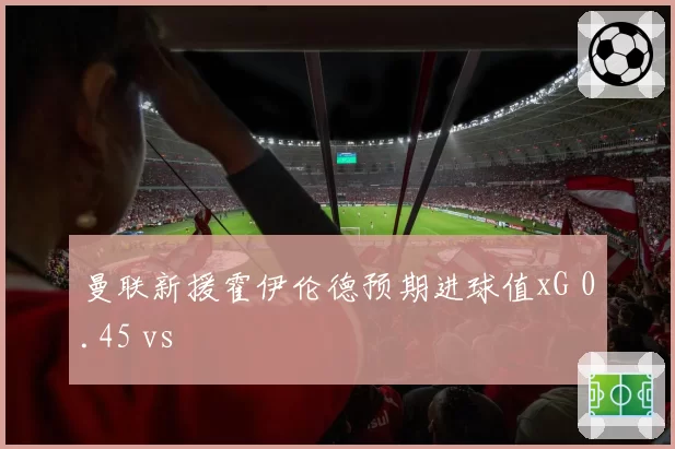 曼联新援霍伊伦德预期进球值xG 0.45 vs