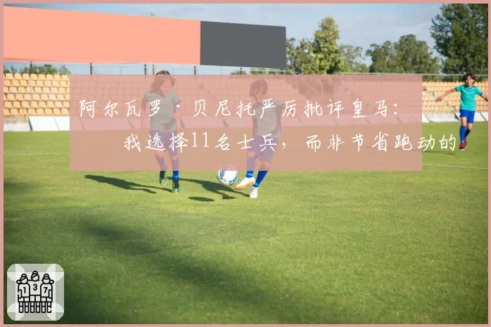 阿尔瓦罗·贝尼托严厉批评皇马：“我选择11名士兵，而非节省跑动的球员”