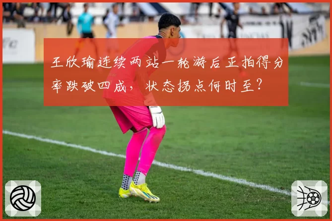 王欣瑜连续两站一轮游后正拍得分率跌破四成，状态拐点何时至？