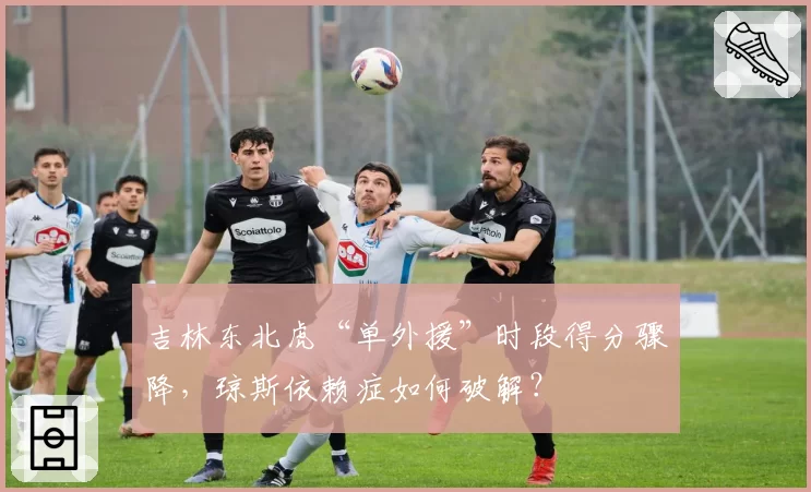 吉林东北虎“单外援”时段得分骤降,琼斯依赖症如何破解?