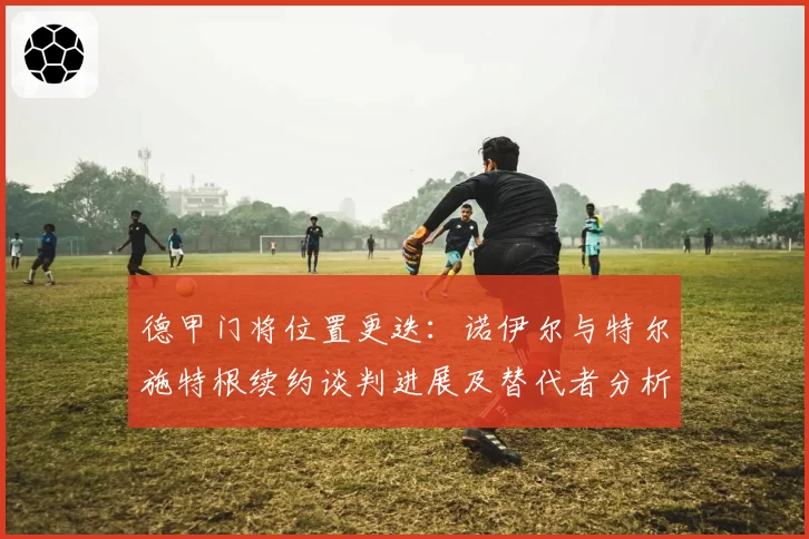 德甲门将位置更迭:诺伊尔与特尔施特根续约谈判进展及替代者分析