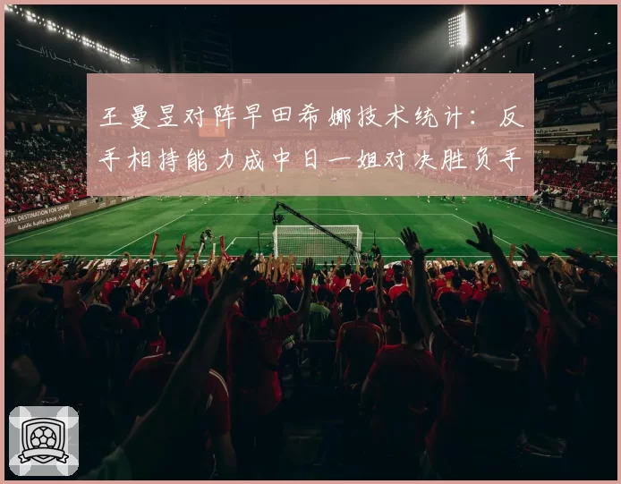 王曼昱对阵早田希娜技术统计:反手相持能力成中日一姐对决胜负手