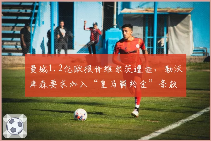 曼城1.2亿欧报价维尔茨遭拒，勒沃库森要求加入“皇马解约金”条款引争议