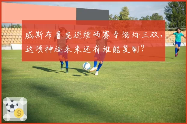 威斯布鲁克连续两赛季场均三双，这项神迹未来还有谁能复制？