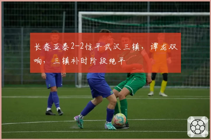 长春亚泰2-2惊平武汉三镇，谭龙双响，三镇补时阶段绝平