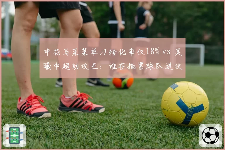 申花马莱莱单刀转化率仅18% vs 吴曦中超助攻王，谁在拖累球队进攻？