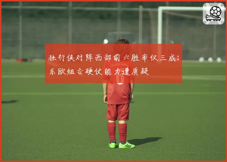 独行侠对阵西部前六胜率仅三成:东欧组合硬仗能力遭质疑
