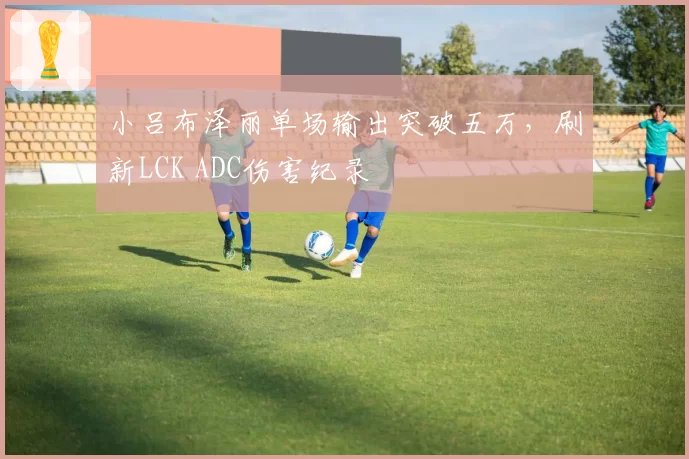 小吕布泽丽单场输出突破五万，刷新LCK ADC伤害纪录