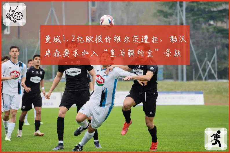 曼城1.2亿欧报价维尔茨遭拒，勒沃库森要求加入“皇马解约金”条款引争议