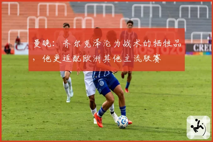 曼晚:齐尔克泽沦为战术的牺牲品,他更适配欧洲其他主流联赛