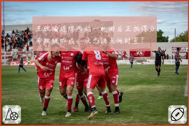 王欣瑜连续两站一轮游后正拍得分率跌破四成，状态拐点何时至？