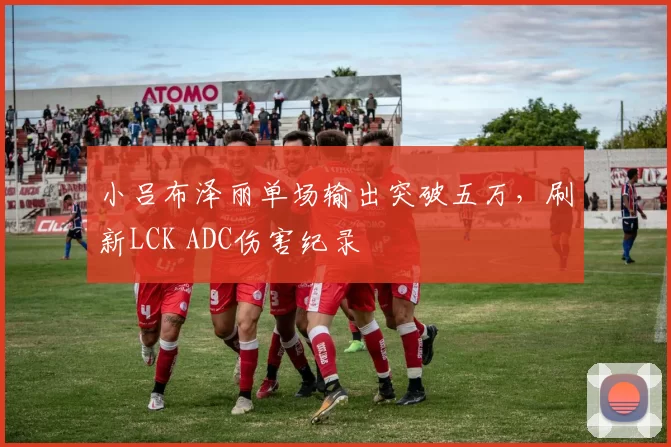 小吕布泽丽单场输出突破五万，刷新LCK ADC伤害纪录