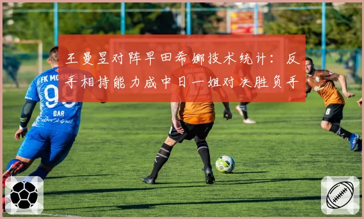 王曼昱对阵早田希娜技术统计：反手相持能力成中日一姐对决胜负手