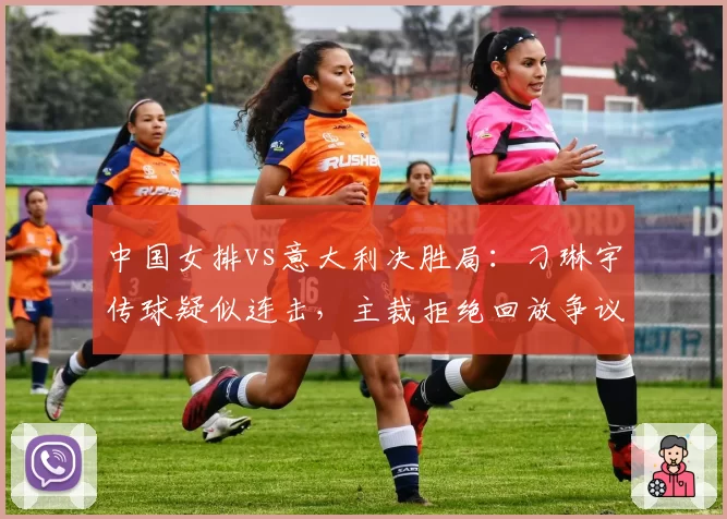 中国女排vs意大利决胜局:刁琳宇传球疑似连击,主裁拒绝回放争议持续