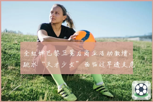 全红婵巴黎卫冕后商业活动激增,跳水“天才少女”面临过早透支危机?
