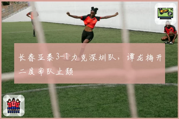 长春亚泰3-1力克深圳队，谭龙梅开二度率队止颓