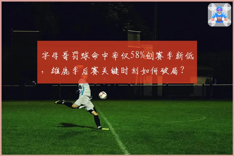 字母哥罚球命中率仅58%创赛季新低，雄鹿季后赛关键时刻如何破局？