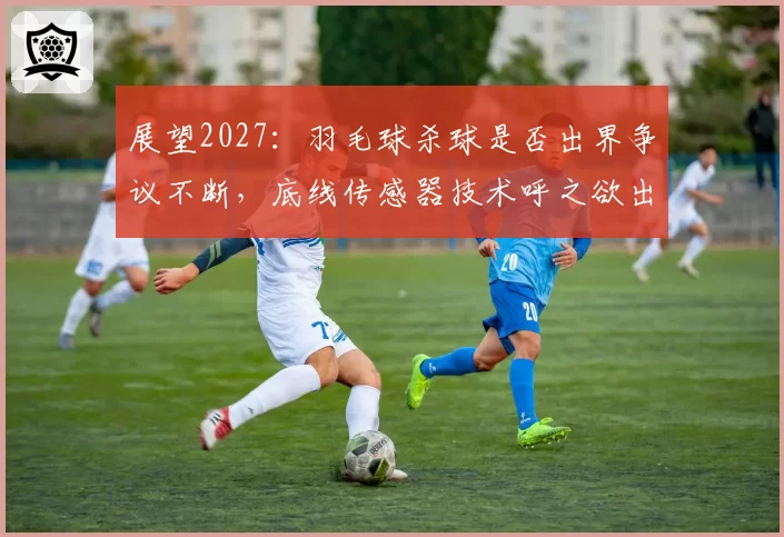 展望2027:羽毛球杀球是否出界争议不断,底线传感器技术呼之欲出?