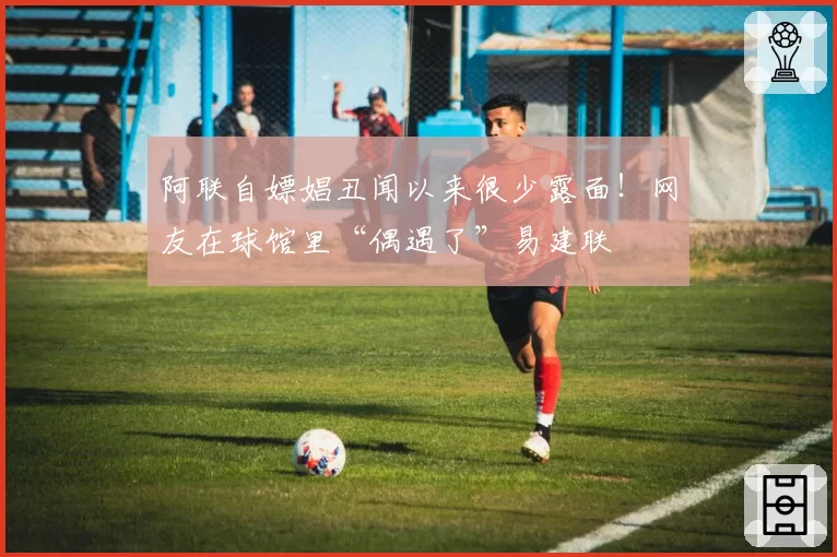 阿联自嫖娼丑闻以来很少露面!网友在球馆里“偶遇了”易建联