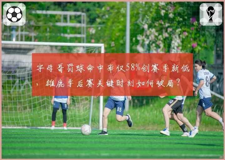 字母哥罚球命中率仅58%创赛季新低，雄鹿季后赛关键时刻如何破局？