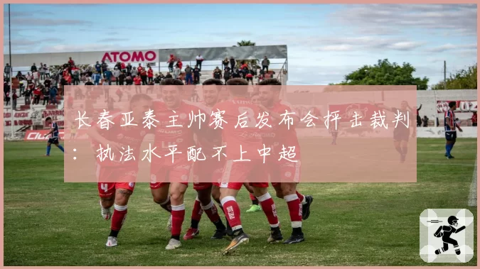 长春亚泰主帅赛后发布会抨击裁判:执法水平配不上中超