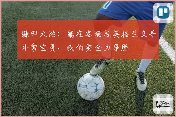 镰田大地:能在客场与英格兰交手非常宝贵,我们要全力争胜