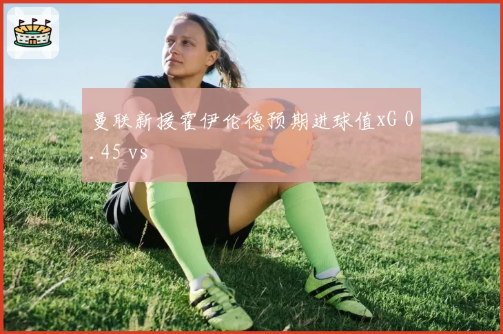 曼联新援霍伊伦德预期进球值xG 0.45 vs
