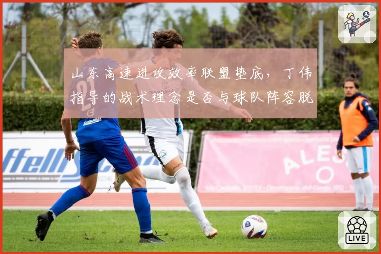 山东高速进攻效率联盟垫底,丁伟指导的战术理念是否与球队阵容脱节?