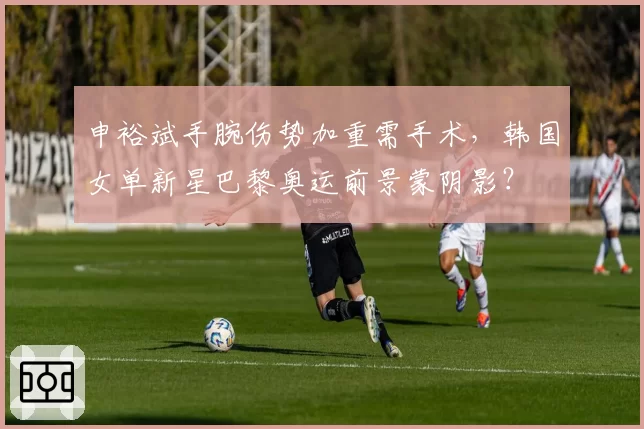申裕斌手腕伤势加重需手术，韩国女单新星巴黎奥运前景蒙阴影？