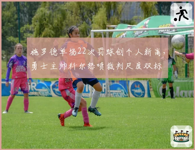 施罗德单场22次罚球创个人新高，勇士主帅科尔怒喷裁判尺度双标