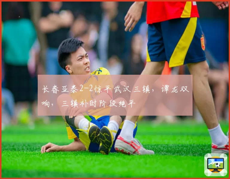 长春亚泰2-2惊平武汉三镇，谭龙双响，三镇补时阶段绝平