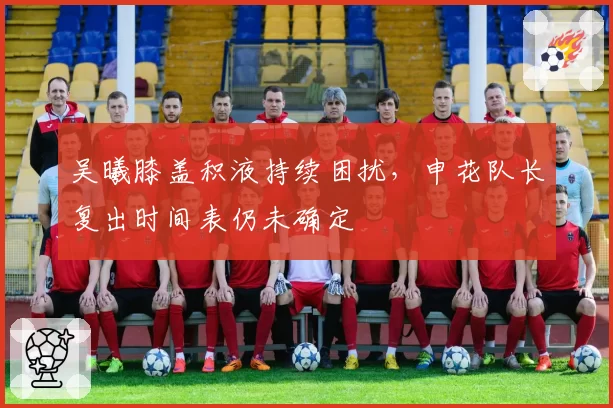 吴曦膝盖积液持续困扰，申花队长复出时间表仍未确定