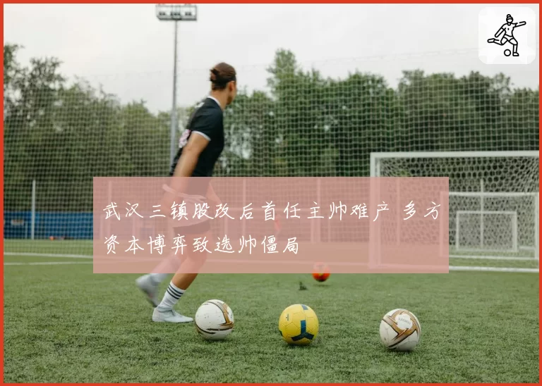 武汉三镇股改后首任主帅难产 多方资本博弈致选帅僵局