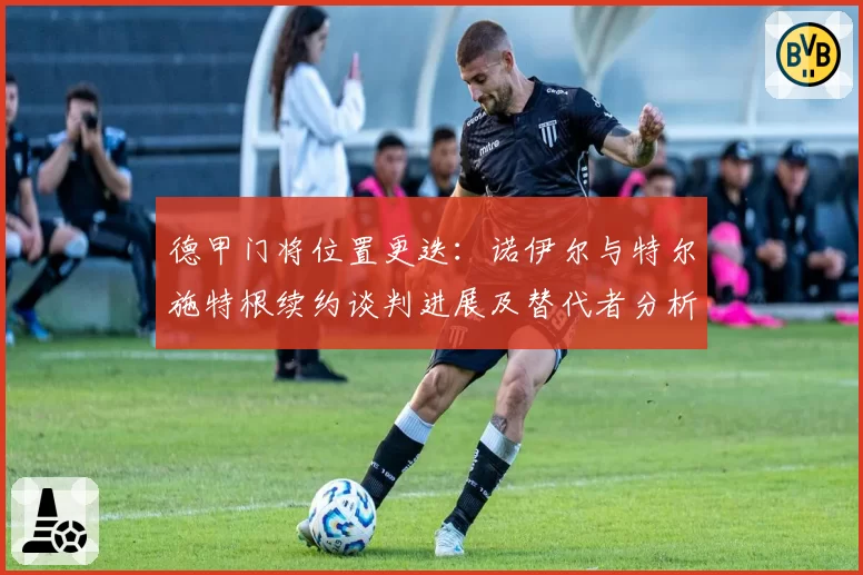 德甲门将位置更迭：诺伊尔与特尔施特根续约谈判进展及替代者分析