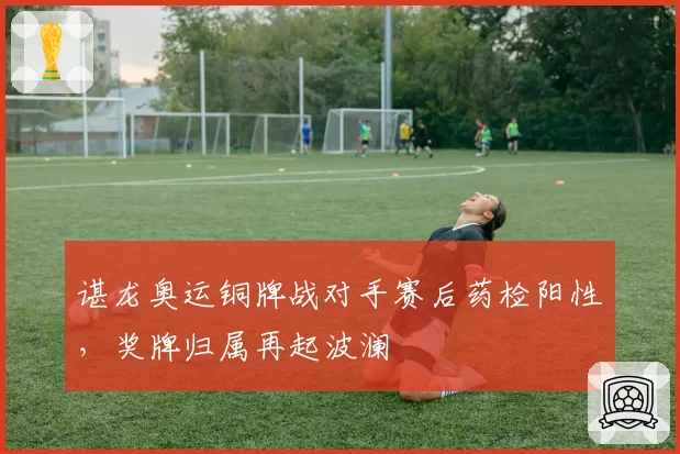 谌龙奥运铜牌战对手赛后药检阳性，奖牌归属再起波澜
