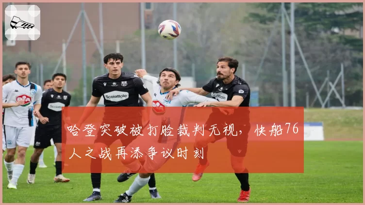 哈登突破被打脸裁判无视，快船76人之战再添争议时刻