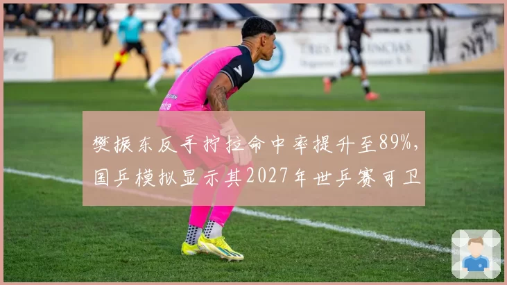 樊振东反手拧拉命中率提升至89%，国乒模拟显示其2027年世乒赛可卫冕