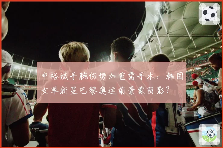 申裕斌手腕伤势加重需手术，韩国女单新星巴黎奥运前景蒙阴影？