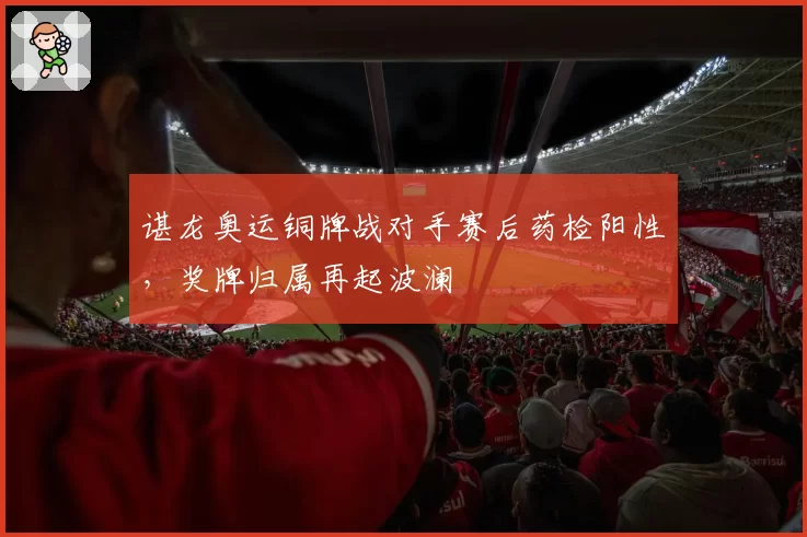 谌龙奥运铜牌战对手赛后药检阳性，奖牌归属再起波澜