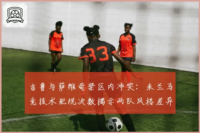 吉鲁与萨维奇禁区内冲突：米兰马竞技术犯规次数揭示两队风格差异